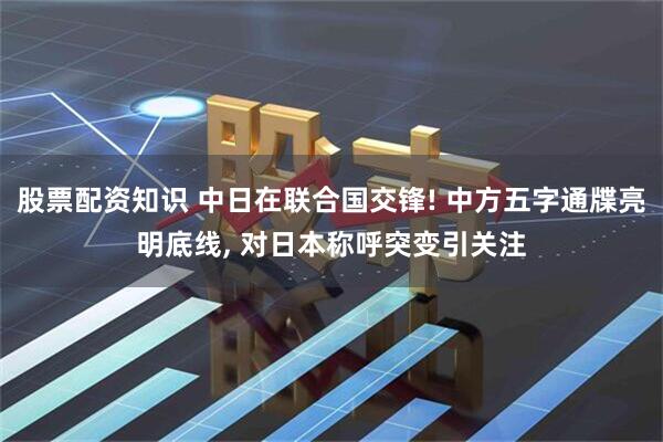 股票配资知识 中日在联合国交锋! 中方五字通牒亮明底线, 对日本称呼突变引关注