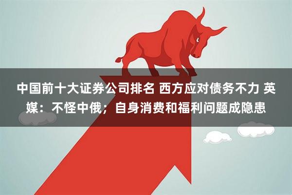 中国前十大证券公司排名 西方应对债务不力 英媒：不怪中俄；自身消费和福利问题成隐患