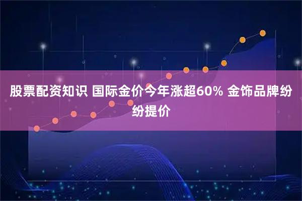 股票配资知识 国际金价今年涨超60% 金饰品牌纷纷提价