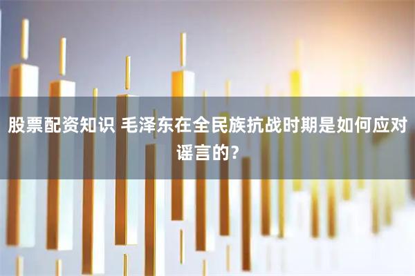 股票配资知识 毛泽东在全民族抗战时期是如何应对谣言的？