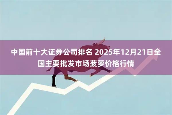 中国前十大证券公司排名 2025年12月21日全国主要批发市场菠萝价格行情