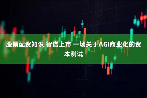 股票配资知识 智谱上市 一场关于AGI商业化的资本测试