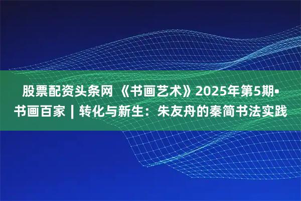 股票配资头条网 《书画艺术》2025年第5期•书画百家∣转化与新生：朱友舟的秦简书法实践