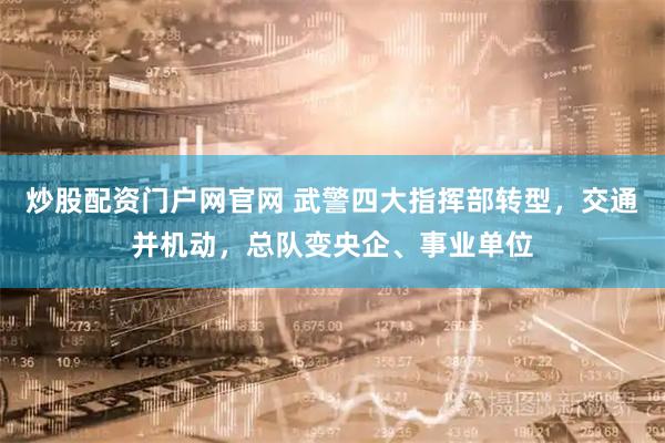 炒股配资门户网官网 武警四大指挥部转型，交通并机动，总队变央企、事业单位
