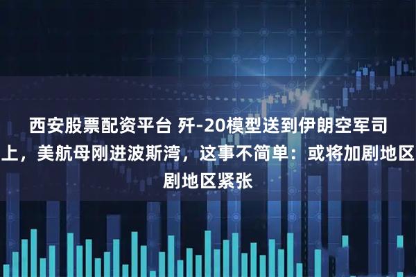 西安股票配资平台 歼-20模型送到伊朗空军司令手上，美航母刚进波斯湾，这事不简单：或将加剧地区紧张
