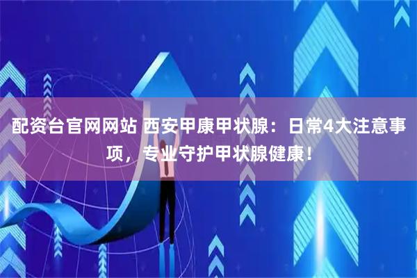 配资台官网网站 西安甲康甲状腺：日常4大注意事项，专业守护甲状腺健康！
