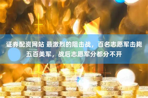 证券配资网站 最激烈的阻击战，百名志愿军击毙五百美军，战后志愿军分都分不开