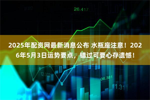 2025年配资网最新消息公布 水瓶座注意！2026年5月3日运势要点，错过可要心存遗憾！