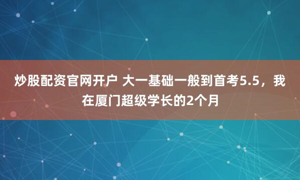 炒股配资官网开户 大一基础一般到首考5.5，我在厦门超级学长的2个月