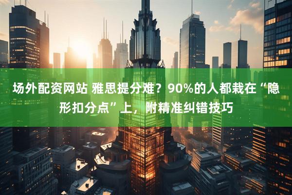场外配资网站 雅思提分难？90%的人都栽在“隐形扣分点”上，附精准纠错技巧