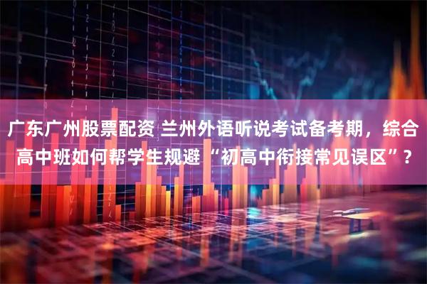 广东广州股票配资 兰州外语听说考试备考期，综合高中班如何帮学生规避 “初高中衔接常见误区”？