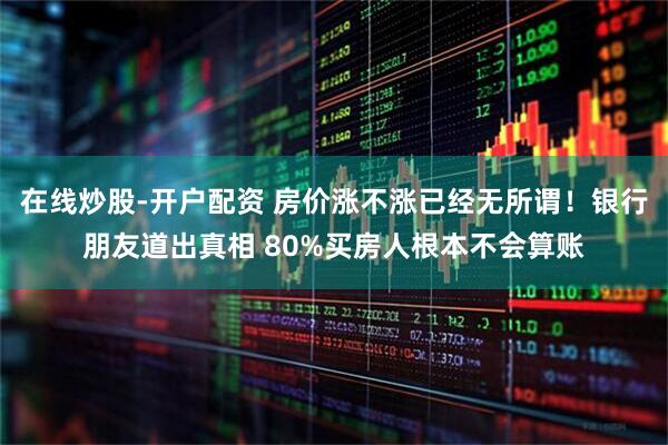 在线炒股-开户配资 房价涨不涨已经无所谓！银行朋友道出真相 80%买房人根本不会算账