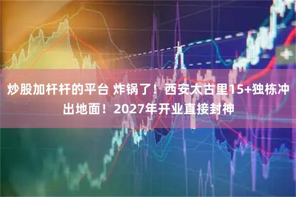 炒股加杆杆的平台 炸锅了！西安太古里15+独栋冲出地面！2027年开业直接封神