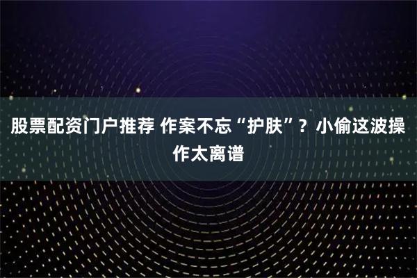 股票配资门户推荐 作案不忘“护肤”？小偷这波操作太离谱