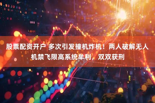 股票配资开户 多次引发撞机炸机！两人破解无人机禁飞限高系统牟利，双双获刑