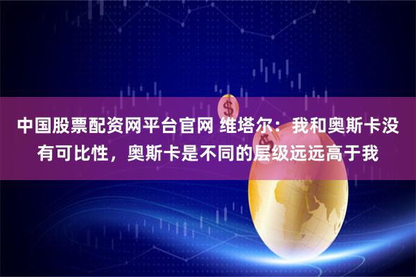 中国股票配资网平台官网 维塔尔：我和奥斯卡没有可比性，奥斯卡是不同的层级远远高于我