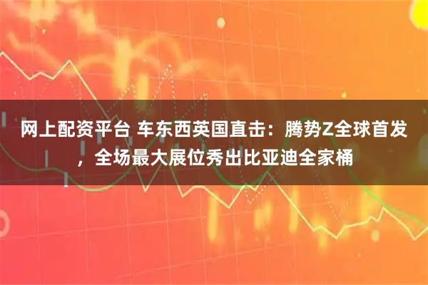 网上配资平台 车东西英国直击：腾势Z全球首发，全场最大展位秀出比亚迪全家桶