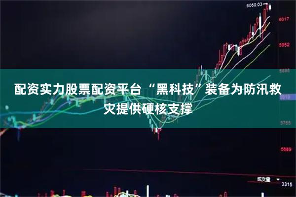 配资实力股票配资平台 “黑科技”装备为防汛救灾提供硬核支撑