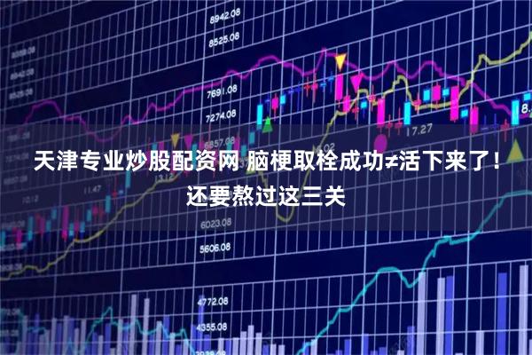 天津专业炒股配资网 脑梗取栓成功≠活下来了！还要熬过这三关
