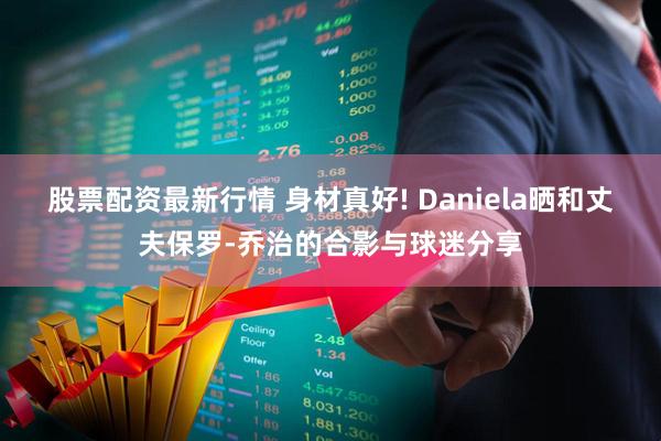 股票配资最新行情 身材真好! Daniela晒和丈夫保罗-乔治的合影与球迷分享