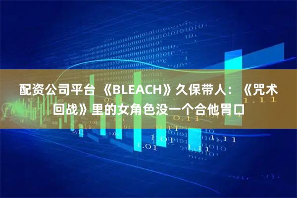 配资公司平台 《BLEACH》久保带人：《咒术回战》里的女角色没一个合他胃口