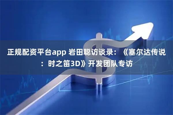 正规配资平台app 岩田聪访谈录：《塞尔达传说：时之笛3D》开发团队专访