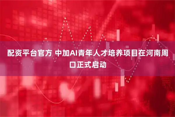 配资平台官方 中加AI青年人才培养项目在河南周口正式启动