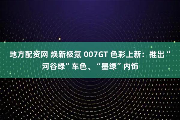 地方配资网 焕新极氪 007GT 色彩上新：推出“河谷绿”车色、“墨绿”内饰
