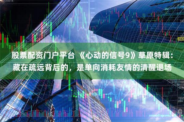 股票配资门户平台 《心动的信号9》草原特辑：藏在疏远背后的，是单向消耗友情的清醒退场