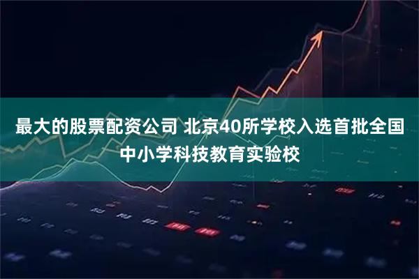 最大的股票配资公司 北京40所学校入选首批全国中小学科技教育实验校