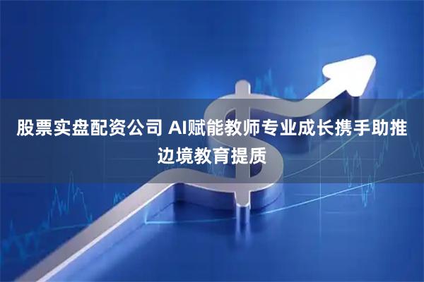 股票实盘配资公司 AI赋能教师专业成长携手助推边境教育提质